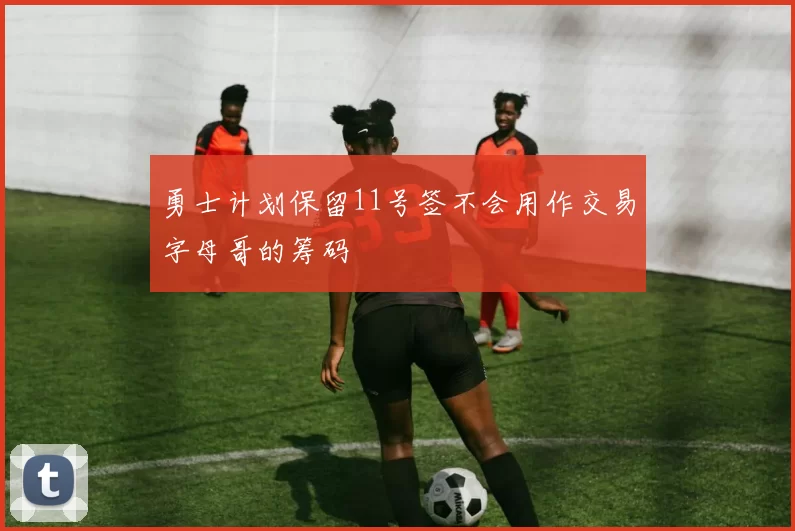 勇士计划保留11号签不会用作交易字母哥的筹码