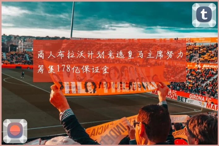 商人布拉沃计划竞选皇马主席努力筹集178亿保证金