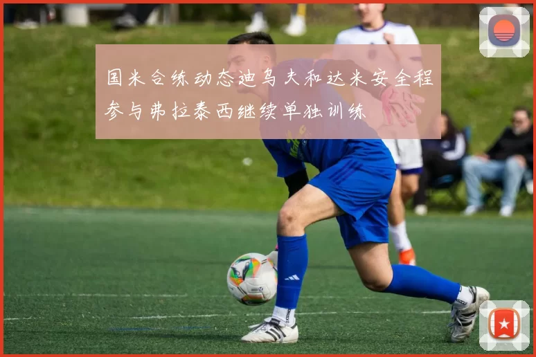 国米合练动态迪乌夫和达米安全程参与弗拉泰西继续单独训练