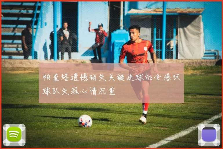 帕奎塔遗憾错失关键进球机会感叹球队失冠心情沉重
