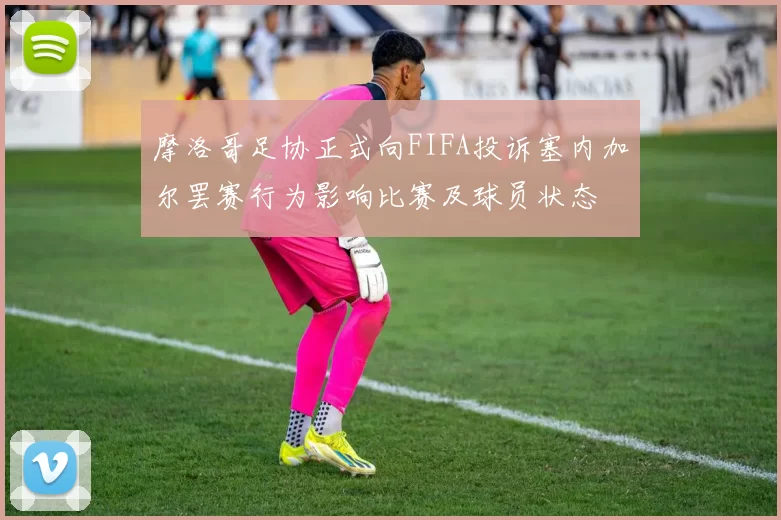 摩洛哥足协正式向FIFA投诉塞内加尔罢赛行为影响比赛及球员状态