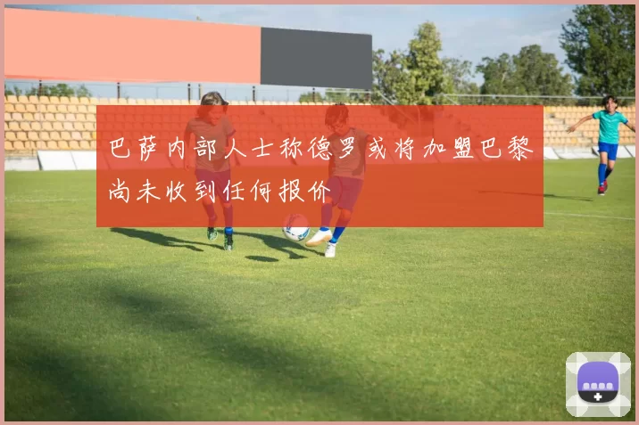 巴萨内部人士称德罗或将加盟巴黎尚未收到任何报价
