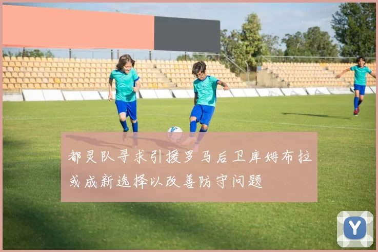 都灵队寻求引援罗马后卫库姆布拉或成新选择以改善防守问题