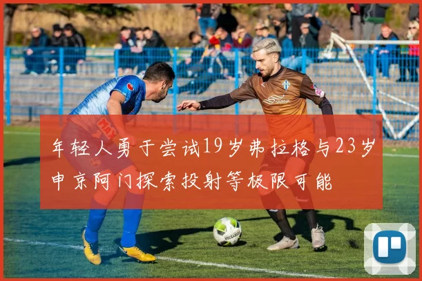 年轻人勇于尝试19岁弗拉格与23岁申京阿门探索投射等极限可能