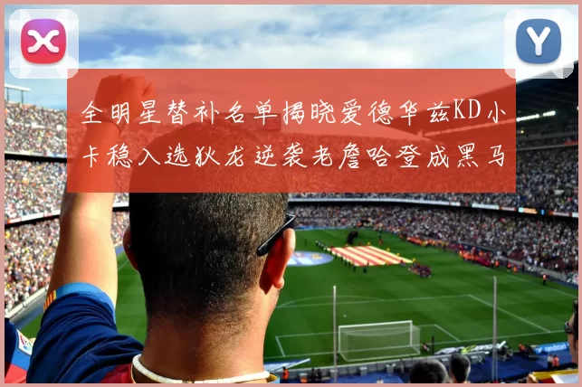 全明星替补名单揭晓爱德华兹KD小卡稳入选狄龙逆袭老詹哈登成黑马