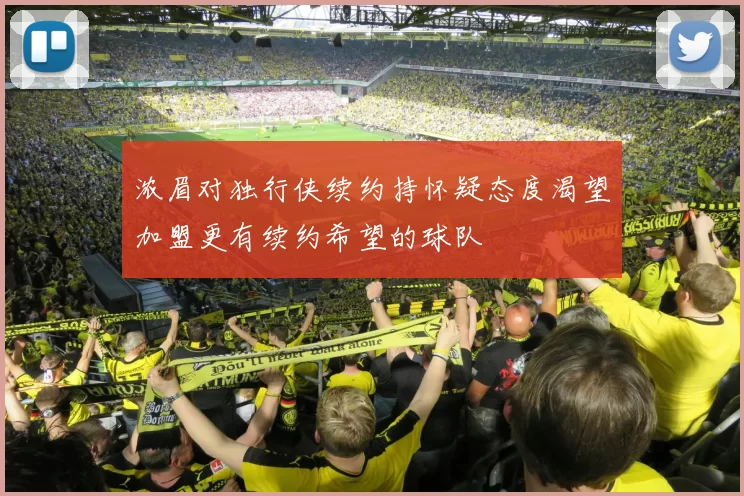 浓眉对独行侠续约持怀疑态度渴望加盟更有续约希望的球队