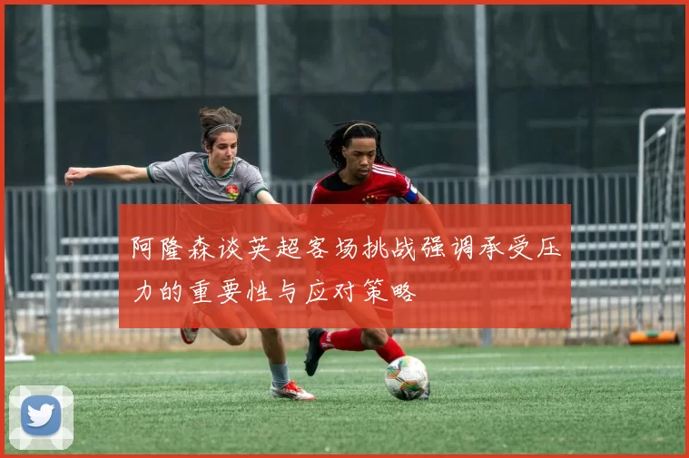 阿隆森谈英超客场挑战强调承受压力的重要性与应对策略