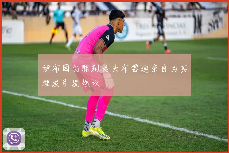 伊布因打赌剃光头布雷迪亲自为其理发引发热议