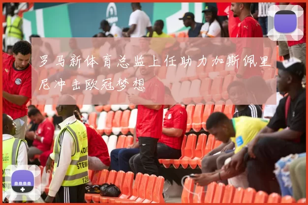 罗马新体育总监上任助力加斯佩里尼冲击欧冠梦想