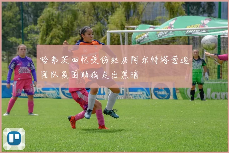 哈弗茨回忆受伤经历阿尔特塔营造团队氛围助我走出黑暗