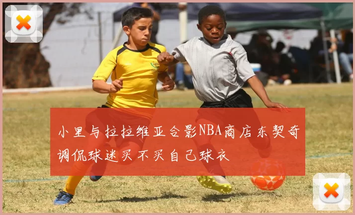 小里与拉拉维亚合影NBA商店东契奇调侃球迷买不买自己球衣